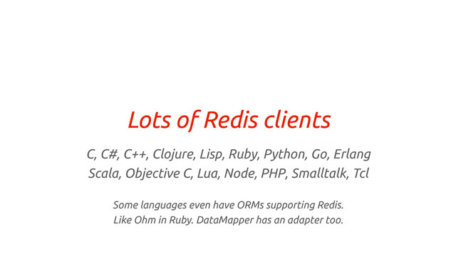 Lots of Redis clients
C, C#, C++, Clojure, Lisp, Ruby, Python, Go, Erlang
Scala, Objective C, Lua, Node, PHP, Smalltalk, Tcl
Some languages even have ORMs supporting Redis.
Like Ohm in Ruby. DataMapper has an adapter too.
