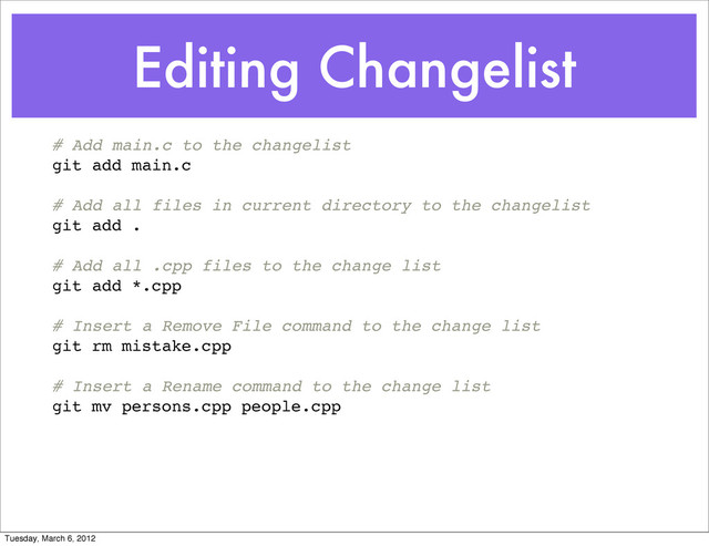 Editing Changelist
# Add main.c to the changelist
git add main.c
# Add all files in current directory to the changelist
git add .
# Add all .cpp files to the change list
git add *.cpp
# Insert a Remove File command to the change list
git rm mistake.cpp
# Insert a Rename command to the change list
git mv persons.cpp people.cpp
Tuesday, March 6, 2012
