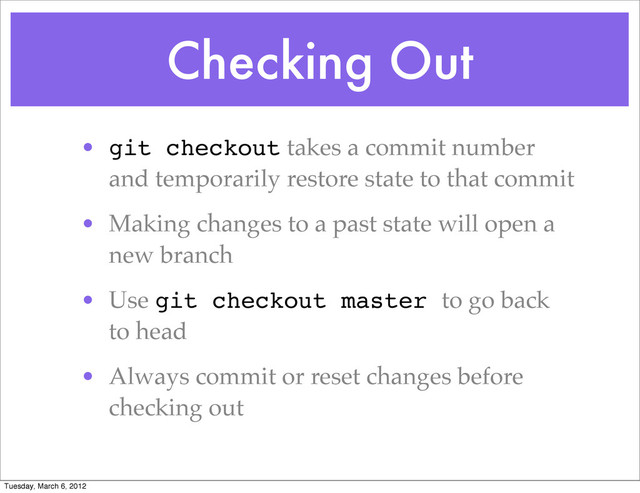 Checking Out
• git checkout takes a commit number
and temporarily restore state to that commit
• Making changes to a past state will open a
new branch
• Use git checkout master to go back
to head
• Always commit or reset changes before
checking out
Tuesday, March 6, 2012
