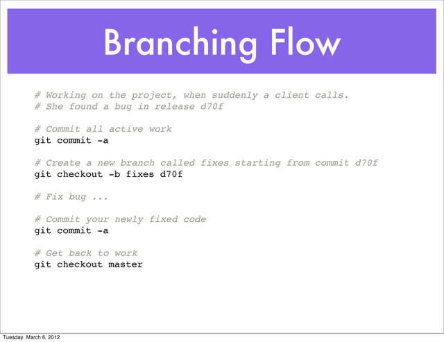 Branching Flow
# Working on the project, when suddenly a client calls.
# She found a bug in release d70f
# Commit all active work
git commit -a
# Create a new branch called fixes starting from commit d70f
git checkout -b fixes d70f
# Fix bug ...
# Commit your newly fixed code
git commit -a
# Get back to work
git checkout master
Tuesday, March 6, 2012

