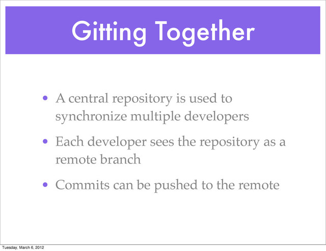 Gitting Together
• A central repository is used to
synchronize multiple developers
• Each developer sees the repository as a
remote branch
• Commits can be pushed to the remote
Tuesday, March 6, 2012
