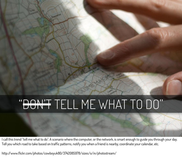 “DON’T TELL ME WHAT TO DO”
I call this trend “tell me what to do”. A scenario where the computer, or the network, is smart enough to guide you through your day.
Tell you which road to take based on trafﬁc patterns, notify you when a friend is nearby, coordinate your calendar, etc.
http:/
/www.ﬂickr.com/photos/cowboyuk80/3742085978/sizes/o/in/photostream/
