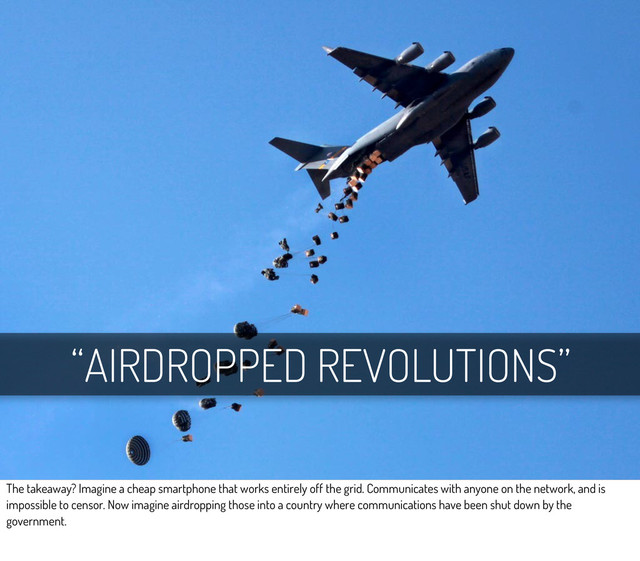 “AIRDROPPED REVOLUTIONS”
The takeaway? Imagine a cheap smartphone that works entirely off the grid. Communicates with anyone on the network, and is
impossible to censor. Now imagine airdropping those into a country where communications have been shut down by the
government.
