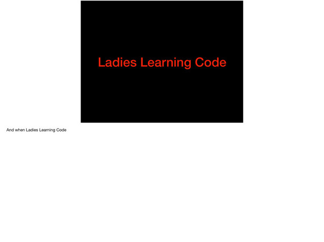 Ladies Learning Code
And when Ladies Learning Code
