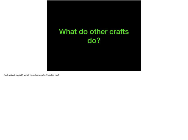 What do other crafts
do?
So I asked myself, what do other crafts / trades do?
