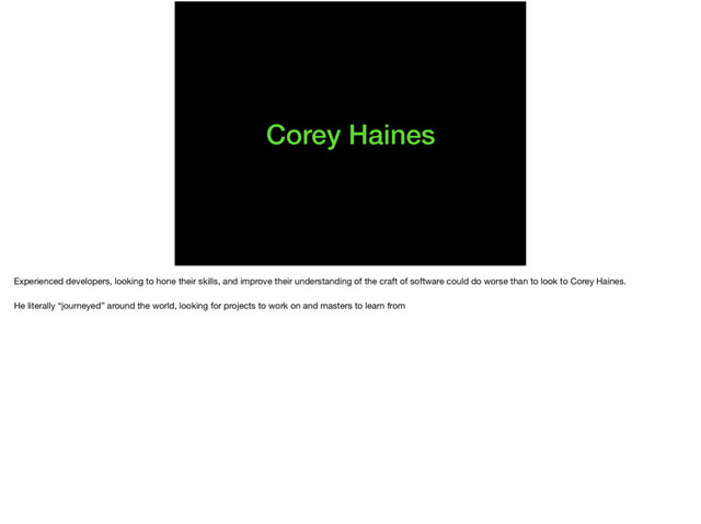 Corey Haines
Experienced developers, looking to hone their skills, and improve their understanding of the craft of software could do worse than to look to Corey Haines.

He literally “journeyed” around the world, looking for projects to work on and masters to learn from
