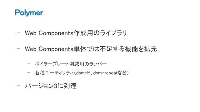 Polymer
- Web Components作成用のライブラリ
- Web Components単体では不足する機能を拡充
- ボイラープレート削減用のラッパー
- 各種ユーティリティ（dom-if、dom-repeatなど）
- バージョン3に到達
