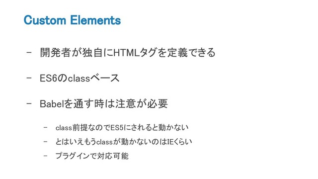 Custom Elements
- 開発者が独自にHTMLタグを定義できる
- ES6のclassベース
- Babelを通す時は注意が必要
- class前提なのでES5にされると動かない
- とはいえもうclassが動かないのはIEくらい
- プラグインで対応可能
