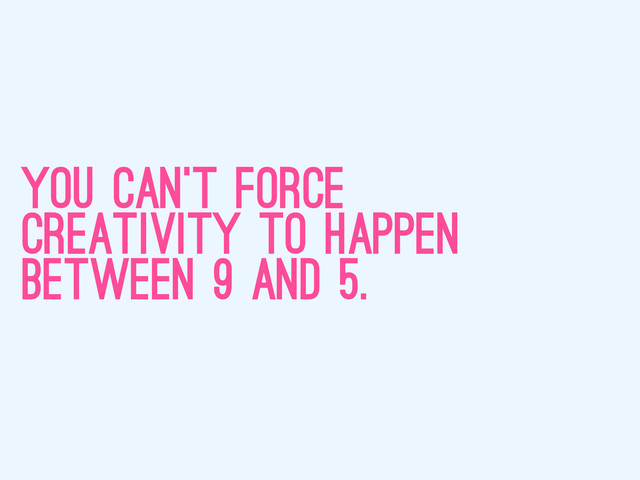 you can’t force
creativity to happen
between 9 and 5.
