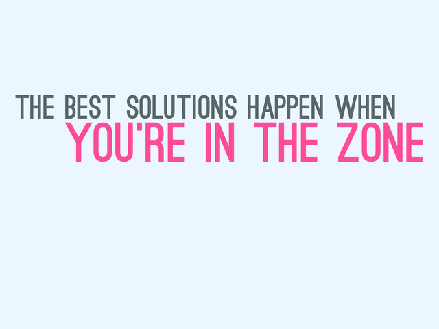 the best solutions happen when
you’re in the zone
