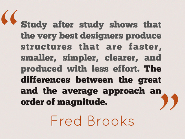 “
.”
Fred Brooks
Study after study shows that
the very best designers produce
structures that are faster,
smaller, simpler, clearer, and
produced with less effort. The
differences between the great
and the average approach an
order of magnitude.
