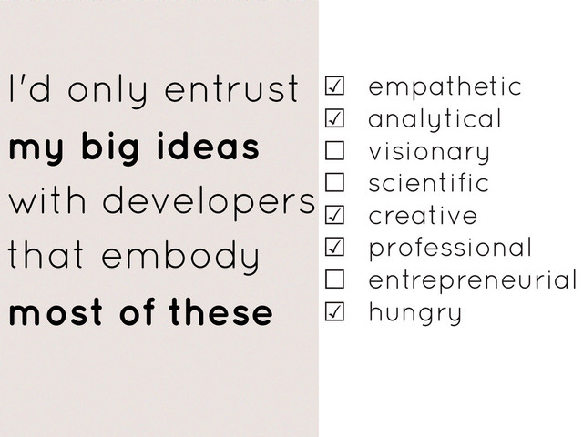 ☑ empathetic
☑ analytical
☐ visionary
☐ scientific
☑ creative
☑ professional
☐ entrepreneurial
☑ hungry
I'd only entrust
my big ideas
with developers
that embody
most of these

