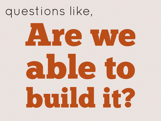 Are we
able to
build it?
questions like,
