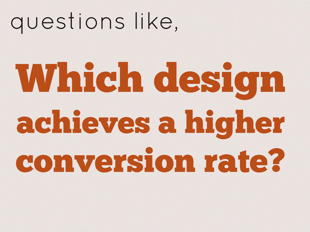 Which design
achieves a higher
conversion rate?
questions like,
