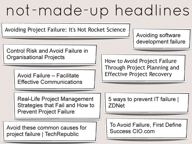 How to Avoid Project Failure
Through Project Planning and
Effective Project Recovery
Avoiding Project Failure: It's Not Rocket Science
Real-Life Project Management
Strategies that Fail and How to
Prevent Project Failure
To Avoid Failure, First Define
Success CIO.com
Avoid these common causes for
project failure | TechRepublic
Control Risk and Avoid Failure in
Organisational Projects
5 ways to prevent IT failure |
ZDNet
Avoid Failure – Facilitate
Effective Communications
Avoiding software
development failure
not-made-up headlines
