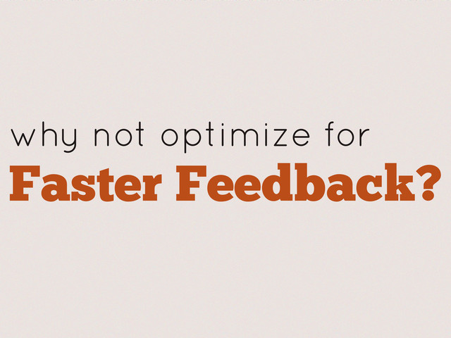 why not optimize for
Faster Feedback?
