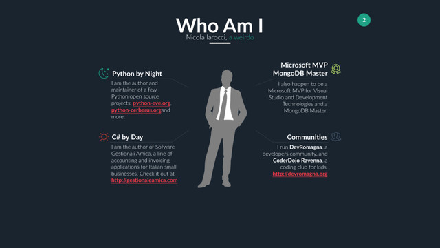 2
Who Am I
Nicola Iarocci, a weirdo
Python by Night
I am the author and
maintainer of a few
Python open source
projects: python-eve.org,
python-cerberus.organd
more.
Microsoft MVP
MongoDB Master
I also happen to be a
Microsoft MVP for Visual
Studio and Development
Technologies and a
MongoDB Master.
Communities
I run DevRomagna, a
developers community, and
CoderDojo Ravenna, a
coding club for kids.
http:/
/devromagna.org
C# by Day
I am the author of Sofware
Gestionali Amica, a line of
accounting and invoicing
applications for Italian small
businesses. Check it out at
http:/
/gestionaleamica.com
