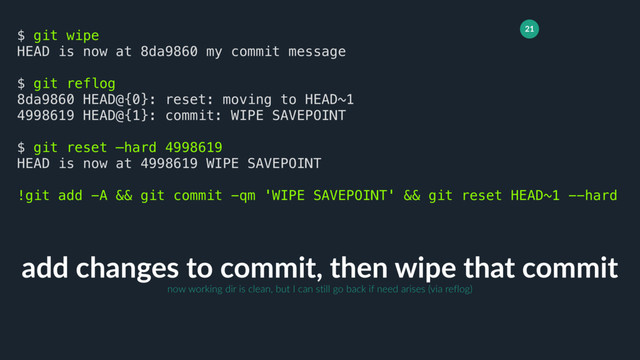 21
add changes to commit, then wipe that commit
$ git wipe
HEAD is now at 8da9860 my commit message
$ git reflog
8da9860 HEAD@{0}: reset: moving to HEAD~1
4998619 HEAD@{1}: commit: WIPE SAVEPOINT
$ git reset —hard 4998619
HEAD is now at 4998619 WIPE SAVEPOINT
!git add -A && git commit -qm 'WIPE SAVEPOINT' && git reset HEAD~1 --hard
now working dir is clean, but I can still go back if need arises (via reflog)
