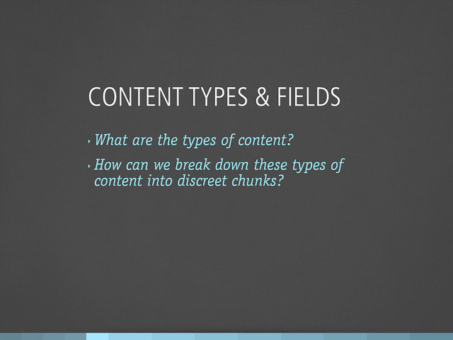 CONTENT TYPES & FIELDS
‣
What are the types of content?
‣
How can we break down these types of
content into discreet chunks?
