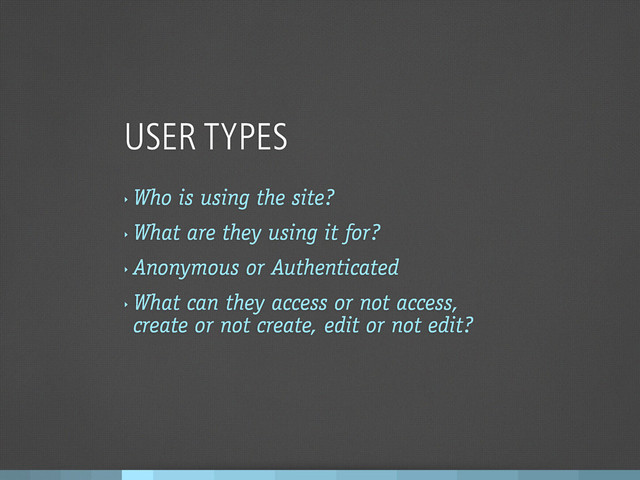 USER TYPES
‣
Who is using the site?
‣
What are they using it for?
‣
Anonymous or Authenticated
‣
What can they access or not access,
create or not create, edit or not edit?
