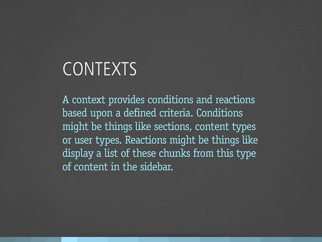 CONTEXTS
A context provides conditions and reactions
based upon a defined criteria. Conditions
might be things like sections, content types
or user types. Reactions might be things like
display a list of these chunks from this type
of content in the sidebar.
