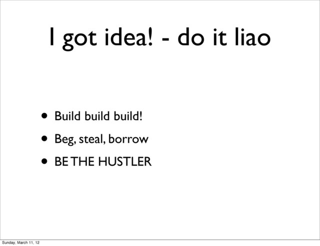 I got idea! - do it liao
• Build build build!
• Beg, steal, borrow
• BE THE HUSTLER
Sunday, March 11, 12
