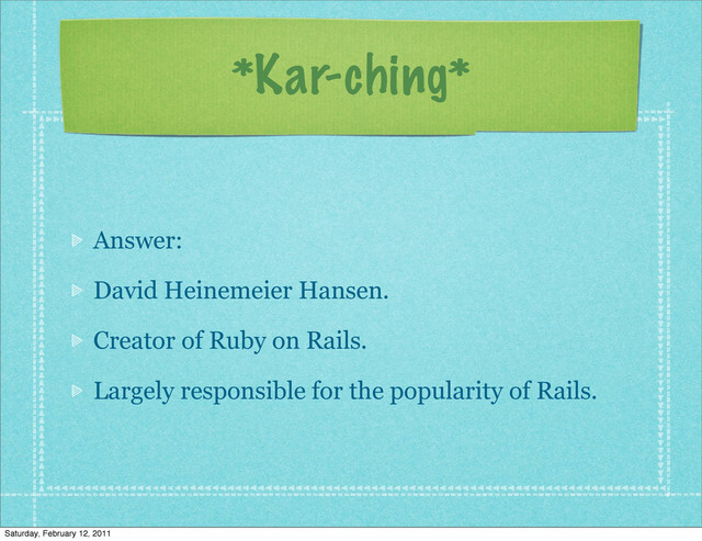 *Kar-ching*
Answer:
David Heinemeier Hansen.
Creator of Ruby on Rails.
Largely responsible for the popularity of Rails.
Saturday, February 12, 2011
