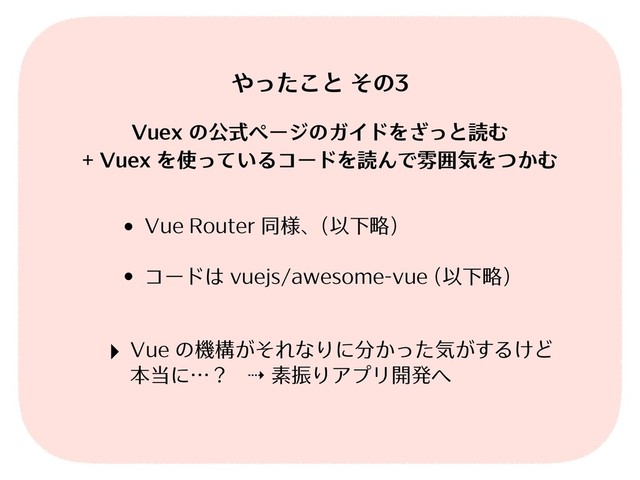 • Vue Router 同様、(以下略)
• コードは vuejs/awesome-vue (以下略)
やったこと その3
Vuex の公式ページのガイドをざっと読む
+ Vuex を使っているコードを読んで雰囲気をつかむ
‣ Vue の機構がそれなりに分かった気がするけど 
本当に…？ ⇢ 素振りアプリ開発へ
