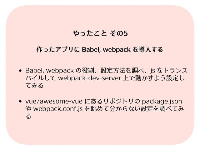 • Babel, webpack の役割、設定⽅法を調べ、js をトランス
パイルして webpack-dev-server 上で動かすよう設定し
てみる
• vue/awesome-vue にあるリポジトリの package.json
や webpack.conf.js を眺めて分からない設定を調べてみ
る
やったこと その5
作ったアプリに Babel, webpack を導⼊する
