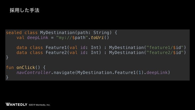 ©2019 Wantedly, Inc.
࠾༻ͨ͠ख๏
sealed class MyDestination(path: String) {
val deepLink = "my://$path".toUri()
data class Feature1(val id: Int) : MyDestination("feature1/$id")
data class Feature2(val id: Int) : MyDestination("feature2/$id")
}
fun onClick() {
navController.navigate(MyDestination.Feature1(1).deepLink)
}
