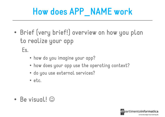 How does APP_NAME work
• Brief (very brief!) overview on how you plan
to realize your app
to realize your app
Es.
• how do you imagine your app?
• how does your app use the operating context?
• do you use external services?
• etc.
• etc.
• Be visual! ☺
