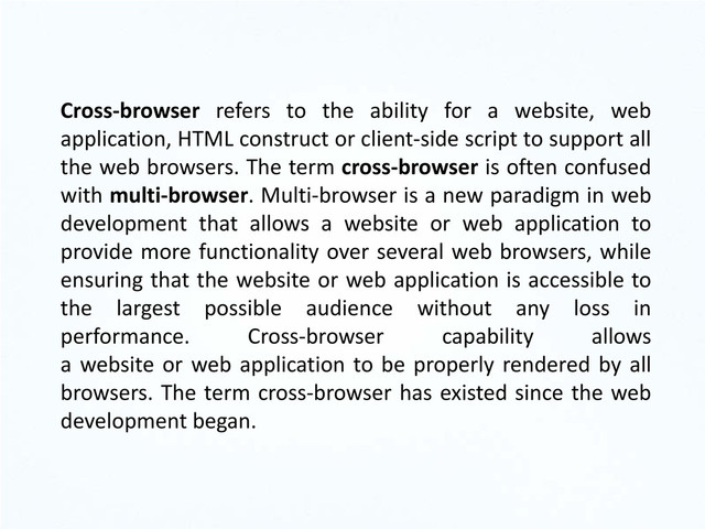 Cross-browser refers to the ability for a website, web
application, HTML construct or client-side script to support all
the web browsers. The term cross-browser is often confused
with multi-browser. Multi-browser is a new paradigm in web
development that allows a website or web application to
provide more functionality over several web browsers, while
ensuring that the website or web application is accessible to
the largest possible audience without any loss in
performance. Cross-browser capability allows
a website or web application to be properly rendered by all
browsers. The term cross-browser has existed since the web
development began.
