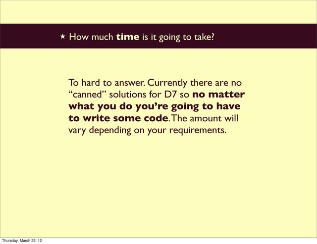 ★ How much time is it going to take?
To hard to answer. Currently there are no
“canned” solutions for D7 so no matter
what you do you’re going to have
to write some code. The amount will
vary depending on your requirements.
Thursday, March 22, 12
