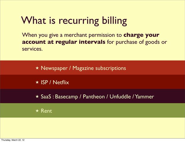 What is recurring billing

★ Newspaper / Magazine subscriptions
★ ISP / Netﬂix
★ SaaS : Basecamp / Pantheon / Unfuddle / Yammer
★ Rent
When you give a merchant permission to charge your
account at regular intervals for purchase of goods or
services.
Thursday, March 22, 12
