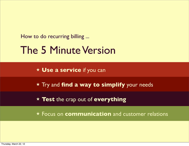 The 5 Minute Version

★ Use a service if you can
★ Try and ﬁnd a way to simplify your needs
★ Test the crap out of everything
★ Focus on communication and customer relations
How to do recurring billing ...
Thursday, March 22, 12

