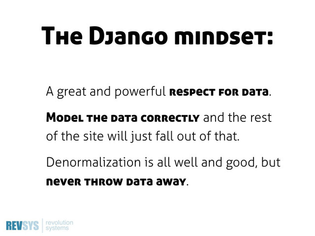 The Django mindset:
A great and powerful respect for data.
Model the data correctly and the rest
of the site will just fall out of that.
Denormalization is all well and good, but
never throw data away.
