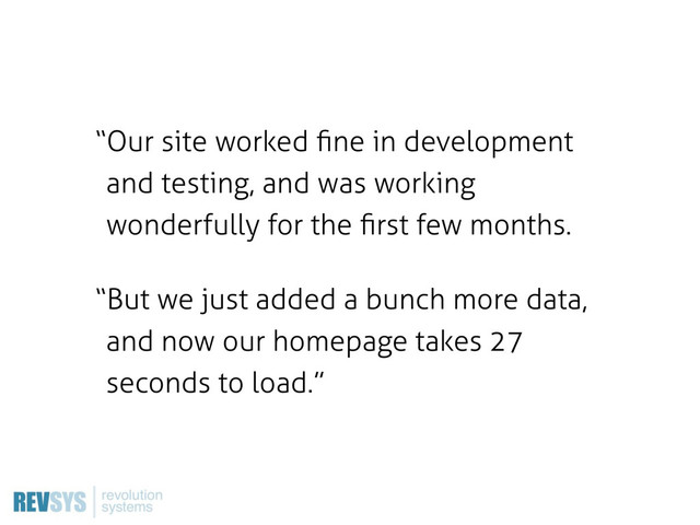 “Our site worked ﬁne in development
and testing, and was working
wonderfully for the ﬁrst few months.
“But we just added a bunch more data,
and now our homepage takes 27
seconds to load.”

