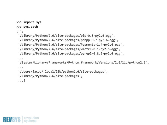 >>>  import  sys
>>>  sys.path
['',
  '/Library/Python/2.6/site-­‐packages/pip-­‐0.8-­‐py2.6.egg',
  '/Library/Python/2.6/site-­‐packages/pdbpp-­‐0.7-­‐py2.6.egg',
  '/Library/Python/2.6/site-­‐packages/Pygments-­‐1.4-­‐py2.6.egg',
  '/Library/Python/2.6/site-­‐packages/wmctrl-­‐0.1-­‐py2.6.egg',
  '/Library/Python/2.6/site-­‐packages/pyrepl-­‐0.8.2-­‐py2.6.egg',
  ...
  '/System/Library/Frameworks/Python.framework/Versions/2.6/lib/python2.6',
  ...
  '/Users/jacob/.local/lib/python2.6/site-­‐packages',
  '/Library/Python/2.6/site-­‐packages',
  ...]

