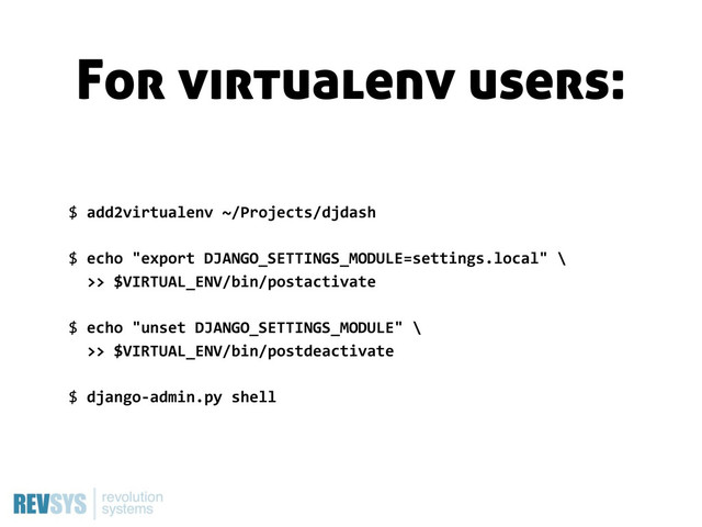 $  add2virtualenv  ~/Projects/djdash
$  echo  "export  DJANGO_SETTINGS_MODULE=settings.local"  \
    >>  $VIRTUAL_ENV/bin/postactivate
$  echo  "unset  DJANGO_SETTINGS_MODULE"  \
    >>  $VIRTUAL_ENV/bin/postdeactivate
$  django-­‐admin.py  shell
For virtualenv users:
