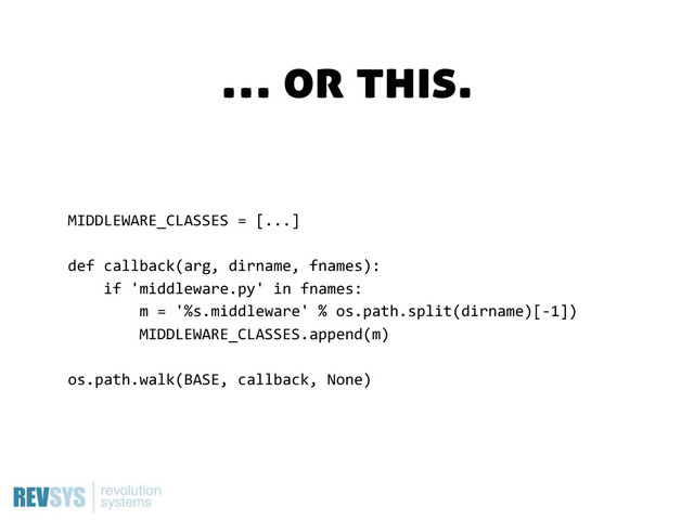 MIDDLEWARE_CLASSES  =  [...]
def  callback(arg,  dirname,  fnames):
        if  'middleware.py'  in  fnames:
                m  =  '%s.middleware'  %  os.path.split(dirname)[-­‐1])
                MIDDLEWARE_CLASSES.append(m)
os.path.walk(BASE,  callback,  None)
… or this.
