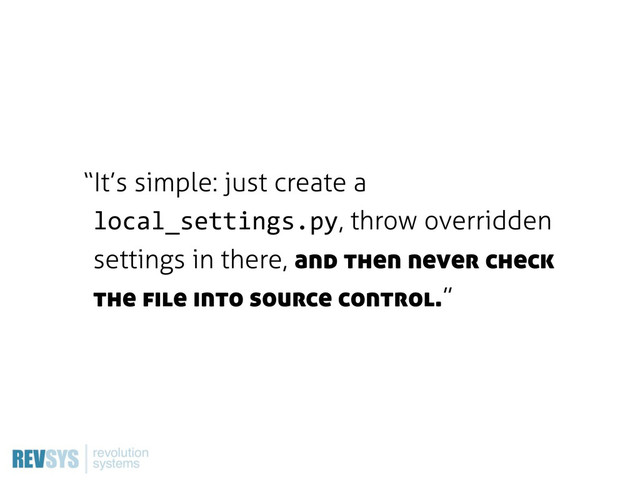 “It’s simple: just create a
local_settings.py, throw overridden
settings in there, and then never check
the file into source control.”
