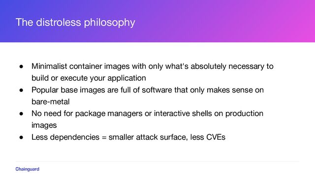 The distroless philosophy
● Minimalist container images with only what's absolutely necessary to
build or execute your application
● Popular base images are full of software that only makes sense on
bare-metal
● No need for package managers or interactive shells on production
images
● Less dependencies = smaller attack surface, less CVEs
