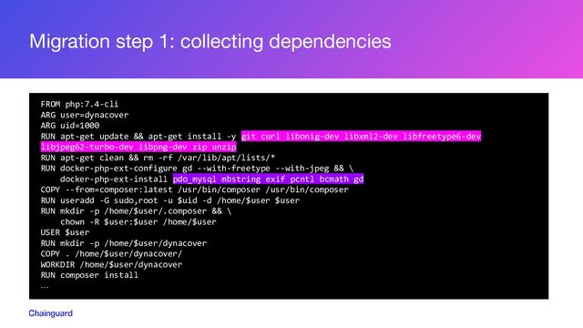 Migration step 1: collecting dependencies
FROM php:7.4-cli
ARG user=dynacover
ARG uid=1000
RUN apt-get update && apt-get install -y git curl libonig-dev libxml2-dev libfreetype6-dev
libjpeg62-turbo-dev libpng-dev zip unzip
RUN apt-get clean && rm -rf /var/lib/apt/lists/*
RUN docker-php-ext-configure gd --with-freetype --with-jpeg && \
docker-php-ext-install pdo_mysql mbstring exif pcntl bcmath gd
COPY --from=composer:latest /usr/bin/composer /usr/bin/composer
RUN useradd -G sudo,root -u $uid -d /home/$user $user
RUN mkdir -p /home/$user/.composer && \
chown -R $user:$user /home/$user
USER $user
RUN mkdir -p /home/$user/dynacover
COPY . /home/$user/dynacover/
WORKDIR /home/$user/dynacover
RUN composer install
…
