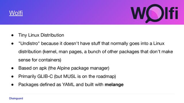 Wolﬁ
● Tiny Linux Distribution
● "Undistro" because it doesn't have stuﬀ that normally goes into a Linux
distribution (kernel, man pages, a bunch of other packages that don't make
sense for containers)
● Based on apk (the Alpine package manager)
● Primarily GLIB-C (but MUSL is on the roadmap)
● Packages deﬁned as YAML and built with melange
