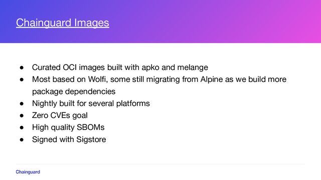 Chainguard Images
● Curated OCI images built with apko and melange
● Most based on Wolﬁ, some still migrating from Alpine as we build more
package dependencies
● Nightly built for several platforms
● Zero CVEs goal
● High quality SBOMs
● Signed with Sigstore

