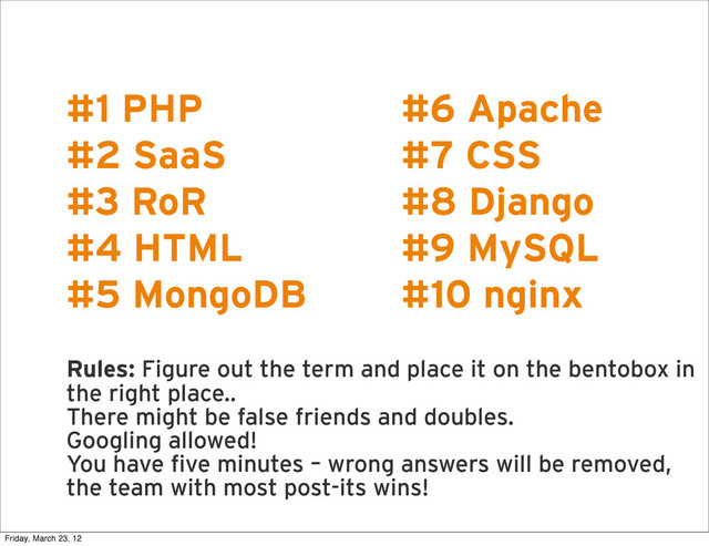 R
#1 PHP
#2 SaaS
#3 RoR
#4 HTML
#5 MongoDB
Rules: Figure out the term and place it on the bentobox in
the right place..
There might be false friends and doubles.
Googling allowed!
You have five minutes – wrong answers will be removed,
the team with most post-its wins!
#6 Apache
#7 CSS
#8 Django
#9 MySQL
#10 nginx
Friday, March 23, 12
