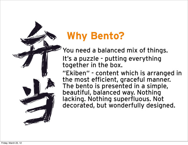 Why Bento?
• You need a balanced mix of things.
• It’s a puzzle - putting everything
together in the box.
• “Ekiben“ - content which is arranged in
the most efficient, graceful manner.
The bento is presented in a simple,
beautiful, balanced way. Nothing
lacking. Nothing superfluous. Not
decorated, but wonderfully designed.
Friday, March 23, 12
