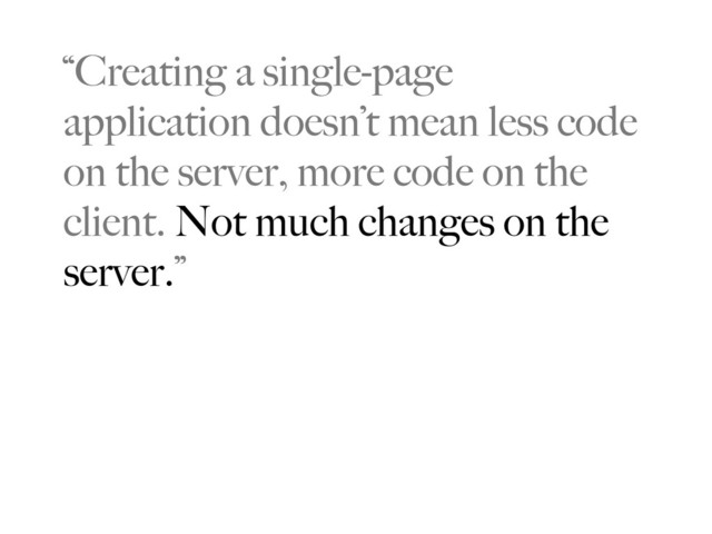 “Creating a single-page
application doesn’t mean less code
on the server, more code on the
client. Not much changes on the
server.”

