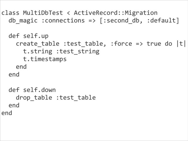 class	  MultiDbTest	  <	  ActiveRecord::Migration	  
	  	  db_magic	  :connections	  =>	  [:second_db,	  :default]	  
!
	  	  def	  self.up	  
	  	  	  	  create_table	  :test_table,	  :force	  =>	  true	  do	  |t|	  
	  	  	  	  	  	  t.string	  :test_string	  
	  	  	  	  	  	  t.timestamps	  
	  	  	  	  end	  
	  	  end	  
!
	  	  def	  self.down	  
	  	  	  	  drop_table	  :test_table	  
	  	  end	  
end	  
