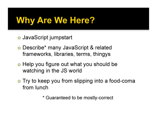 !   JavaScript jumpstart
!   Describe* many JavaScript & related
frameworks, libraries, terms, thingys
!   Help you figure out what you should be
watching in the JS world
!   Try to keep you from slipping into a food-coma
from lunch
* Guaranteed to be mostly-correct
